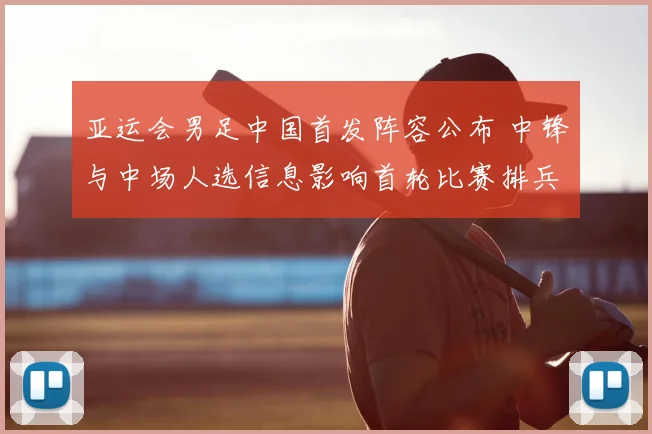 亚运会男足中国首发阵容公布 中锋与中场人选信息影响首轮比赛排兵布阵