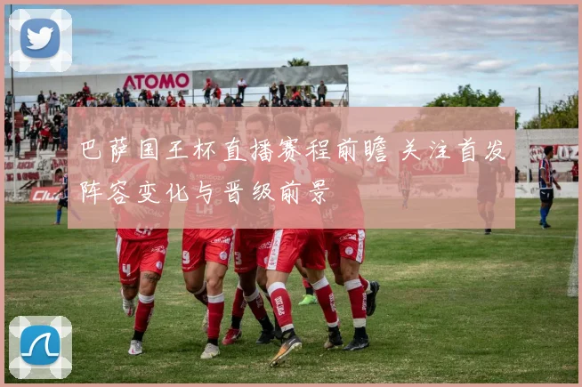 巴萨国王杯直播赛程前瞻 关注首发阵容变化与晋级前景