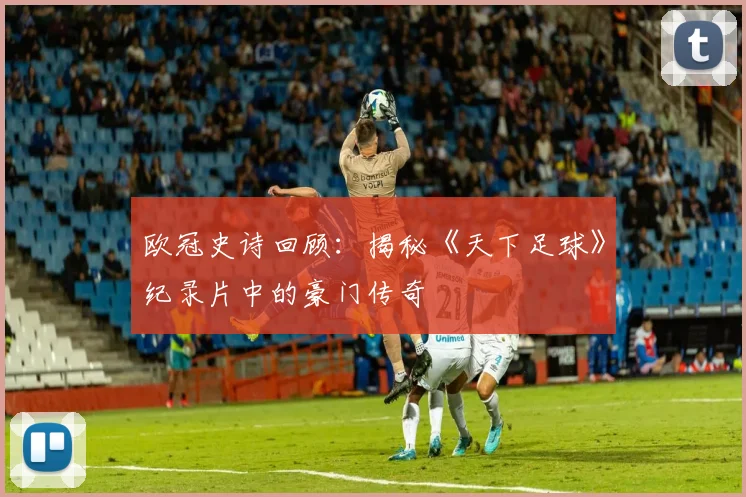 欧冠史诗回顾：揭秘《天下足球》纪录片中的豪门传奇