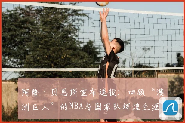 阿隆·贝恩斯宣布退役：回顾“澳洲巨人”的NBA与国家队辉煌生涯