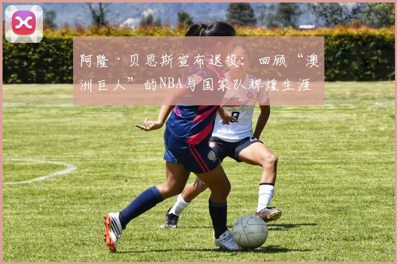 阿隆·贝恩斯宣布退役：回顾“澳洲巨人”的NBA与国家队辉煌生涯