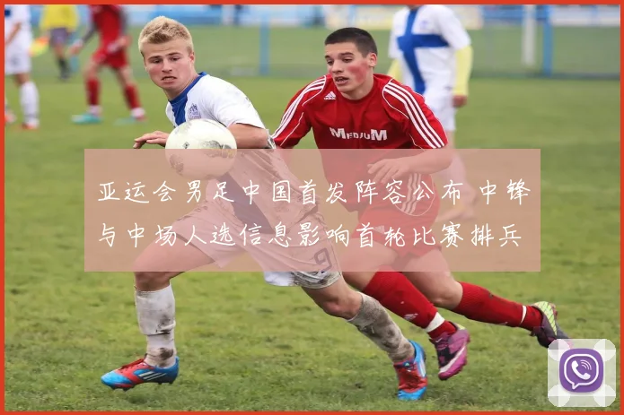 亚运会男足中国首发阵容公布 中锋与中场人选信息影响首轮比赛排兵布阵