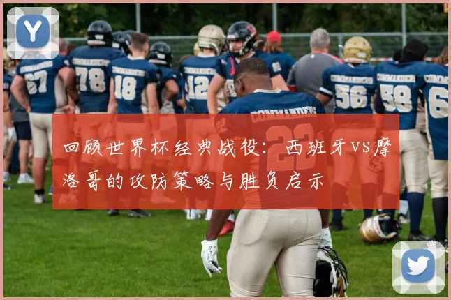 回顾世界杯经典战役：西班牙vs摩洛哥的攻防策略与胜负启示