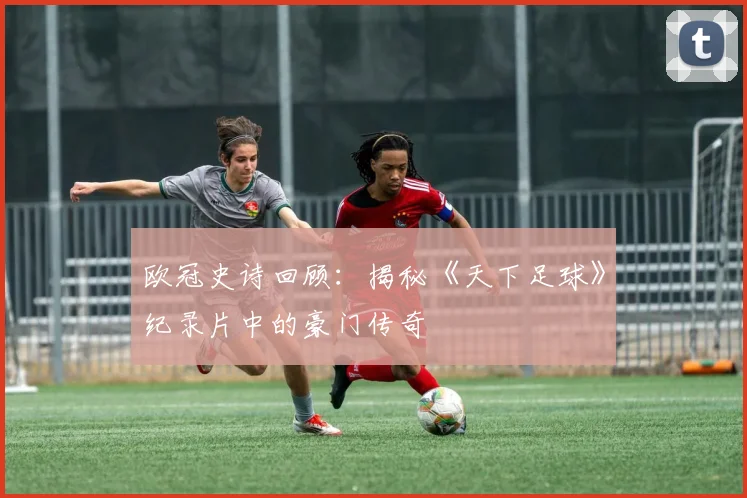 欧冠史诗回顾：揭秘《天下足球》纪录片中的豪门传奇