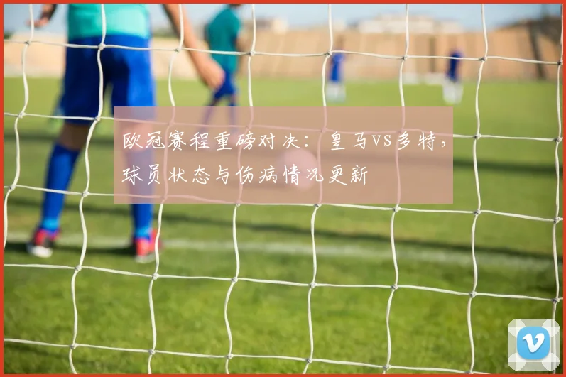 欧冠赛程重磅对决：皇马vs多特，球员状态与伤病情况更新