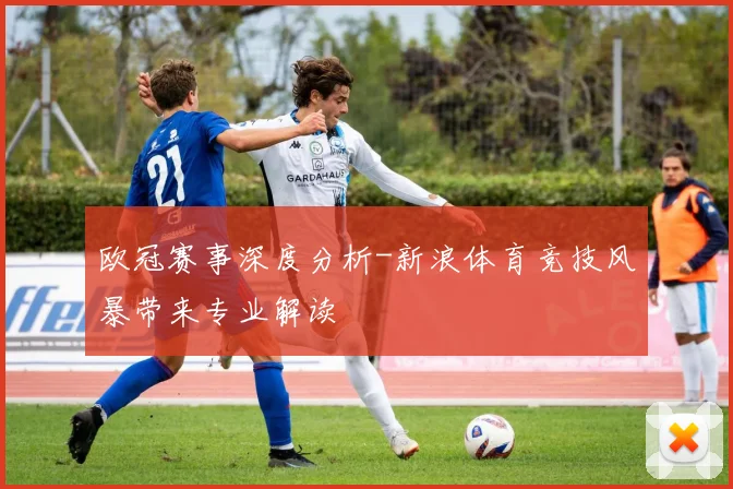 欧冠赛事深度分析-新浪体育竞技风暴带来专业解读
